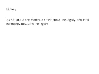 Legacy
It’s not about the money. It’s first about the legacy, and then
the money to sustain the legacy.
 