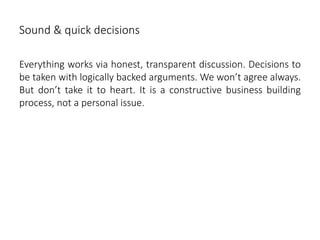Sound & quick decisions
Everything works via honest, transparent discussion. Decisions to
be taken with logically backed arguments. We won’t agree always.
But don’t take it to heart. It is a constructive business building
process, not a personal issue.
 