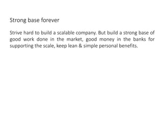 Strong base forever
Strive hard to build a scalable company. But build a strong base of
good work done in the market, good money in the banks for
supporting the scale, keep lean & simple personal benefits.
 