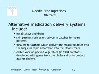 17
Needle Free Injections
Alternates
Alternative medication delivery systems
include:
 nasal sprays and drops
 skin patches such as nitroglycerin patches for heart
patients
 inhalers for asthma which deliver pre-measured doses into
the lungs for rapid absorption into the bloodstream
 edible vaccine-packed vegetables (in 1998 potatoes
developed with genes from the cholera virus to protect
against cholera)
Introduction Current Ideal Proposed Conclusion
 