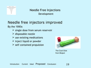 19
Needle Free Injections
Development
Needle free injectors improved
By the 1990s
 single dose from serum reservoir
 disposable nozzle
 use existing medications
 inject liquid or powder
 self contained propulsion
The Cool Click
from Bioject
Introduction Current Ideal Proposed Conclusion
 
