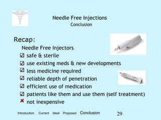 29
Needle Free Injections
Conclusion
Recap:
Needle Free Injectors
safe & sterile
use existing meds & new developments
less medicine required
reliable depth of penetration
efficient use of medication
patients like them and use them (self treatment)
not inexpensive
Introduction Current Ideal Proposed Conclusion
 