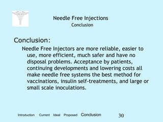 30
Needle Free Injections
Conclusion
Conclusion:
Needle Free Injectors are more reliable, easier to
use, more efficient, much safer and have no
disposal problems. Acceptance by patients,
continuing developments and lowering costs all
make needle free systems the best method for
vaccinations, insulin self-treatments, and large or
small scale inoculations.
Introduction Current Ideal Proposed Conclusion
 