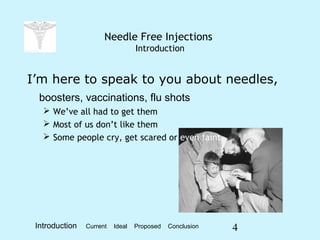 4
Needle Free Injections
Introduction
I’m here to speak to you about needles,
boosters, vaccinations, flu shots
 We’ve all had to get them
 Most of us don’t like them
 Some people cry, get scared or even faint
Introduction Current Ideal Proposed Conclusion
 