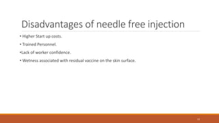 Disadvantages of needle free injection
• Higher Start up costs.
• Trained Personnel.
•Lack of worker confidence.
• Wetness associated with residual vaccine on the skin surface.
12
 