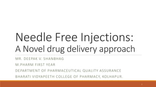 Needle Free Injections:
A Novel drug delivery approach
MR. DEEPAK V. SHANBHAG
M.PHARM FIRST YEAR
DEPARTMENT OF PHARMACEUTICAL QUALITY ASSURANCE
BHARATI VIDYAPEETH COLLEGE OF PHARMACY, KOLHAPUR.
1
 