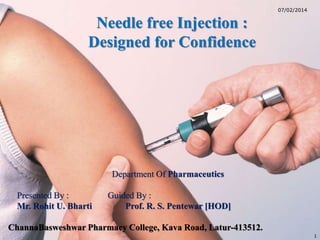 Department Of Pharmaceutics 
Presented By : Guided By : 
Mr. Rohit U. Bharti Prof. R. S. Pentewar [HOD] 
ChannaBasweshwar Pharmacy College, Kava Road, Latur-413512. 
1 
07/02/2014 
Needle free Injection : 
Designed for Confidence 
 