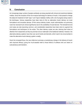 Page # 11
9. Conclusion
An increasingly large number of people worldwide are being reported with clinical and preclinical diabetes
mellitus. Since the evolution of the non-invasive technology for delivery of insulin, it has poised to change
the statue for treatment of both Type-1 and Type-2 diabetes mellitus with a lot of progress being made in
the techniques. Various researches have been done to find an alternative insulin delivery via novel
formulations and innovative devices. Of the various delivery routes, insulin administration via pulmonary
route has received much clinical significance due to the availability of novel devices. The transdermal and
oral routes are also becoming common, and considerable researches have been done to augment the
formulations and techniques on the whole. The other delivery routes are also claiming their share of
attention from researchers as they too promise to be an alternate to the traditional methods. However, the
alternative delivery systems have their own set of merits and demerits, which need to be circumvented to
make the alternative insulin delivery system a reality.
Given the increased focus, the new millennium promises a revolutionary change in the delivery of insulin
with improved efficacy, giving the much-awaited relief to those billions of sufferers who are reliant on
subcutaneous administration.
 