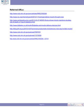 Page # 12
Referred URLs:
http://www.ncbi.nlm.nih.gov/pmc/articles/PMC2792528/
http://www.rsc.org/chemistryworld/2012/11/hydrogel-deliver-insulin-through-nose
http://www.worldpublicunion.org/2013-03-27-NEWS-Study-shows-insulin-injections-doubles-
risk-of-death-in-Type-II-diabetics.html
http://www.diabetes.co.uk/insulin/Diabetes-and-insulin-delivery-devices.html
http://blog.jdrf.org.au/2012/12/07/promising-study-tests-revolutionary-new-way-to-take-insulin/
http://www.ncbi.nlm.nih.gov/pubmed/7587918
http://www.ncbi.nlm.nih.gov/pubmed/17373639
http://www.ncbi.nlm.nih.gov/pmc/articles/PMC2792528/ - CIT19
 