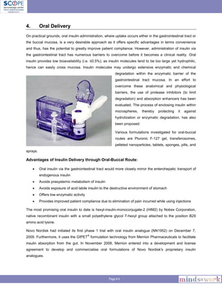 Page # 4
4. Oral Delivery
On practical grounds, oral insulin administration, where uptake occurs either in the gastrointestinal tract or
the buccal mucosa, is a very desirable approach as it offers specific advantages in terms convenience
and thus, has the potential to greatly improve patient compliance. However, administration of insulin via
the gastrointestinal tract has numerous barriers to overcome before it becomes a clinical reality. Oral
insulin provides low bioavailability (i.e. ≤0.5%), as insulin molecules tend to be too large yet hydrophilic,
hence can easily cross mucosa. Insulin molecules may undergo extensive enzymatic and chemical
degradation within the enzymatic barrier of the
gastrointestinal tract mucosa. In an effort to
overcome these anatomical and physiological
barriers, the use of protease inhibitors (to limit
degradation) and absorption enhancers has been
evaluated. The process of enclosing insulin within
microspheres, thereby protecting it against
hydrolization or enzymatic degradation, has also
been proposed.
Various formulations investigated for oral-buccal
routes are Pluronic F-127 gel, transferosomes,
pelleted nanoparticles, tablets, sponges, pills, and
sprays.
Advantages of Insulin Delivery through Oral-Buccal Route:
 Oral insulin via the gastrointestinal tract would more closely mirror the enterohepatic transport of
endogenous insulin
 Avoids presystemic metabolism of insulin
 Avoids exposure of acid labile insulin to the destructive environment of stomach
 Offers low enzymatic activity
 Provides improved patient compliance due to elimination of pain incurred while using injections
The most promising oral insulin to date is hexyl-insulin-monoconjugate-2 (HIM2) by Nobex Corporation,
native recombinant insulin with a small polyethylene glycol 7-hexyl group attached to the position B29
amino acid lysine.
Novo Nordisk had initiated its first phase 1 trial with oral insulin analogue (NN1952) on December 7,
2009. Furthermore, it uses the GIPET
®
formulation technology from Merrion Pharmaceuticals to facilitate
insulin absorption from the gut. In November 2008, Merrion entered into a development and license
agreement to develop and commercialise oral formulations of Novo Nordisk's proprietary insulin
analogues.
 