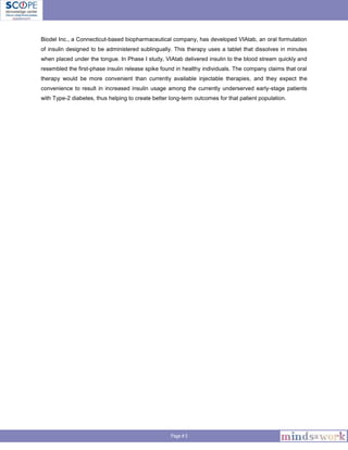 Page # 5
Biodel Inc., a Connecticut-based biopharmaceutical company, has developed VIAtab, an oral formulation
of insulin designed to be administered sublingually. This therapy uses a tablet that dissolves in minutes
when placed under the tongue. In Phase I study, VIAtab delivered insulin to the blood stream quickly and
resembled the first-phase insulin release spike found in healthy individuals. The company claims that oral
therapy would be more convenient than currently available injectable therapies, and they expect the
convenience to result in increased insulin usage among the currently underserved early-stage patients
with Type-2 diabetes, thus helping to create better long-term outcomes for that patient population.
 