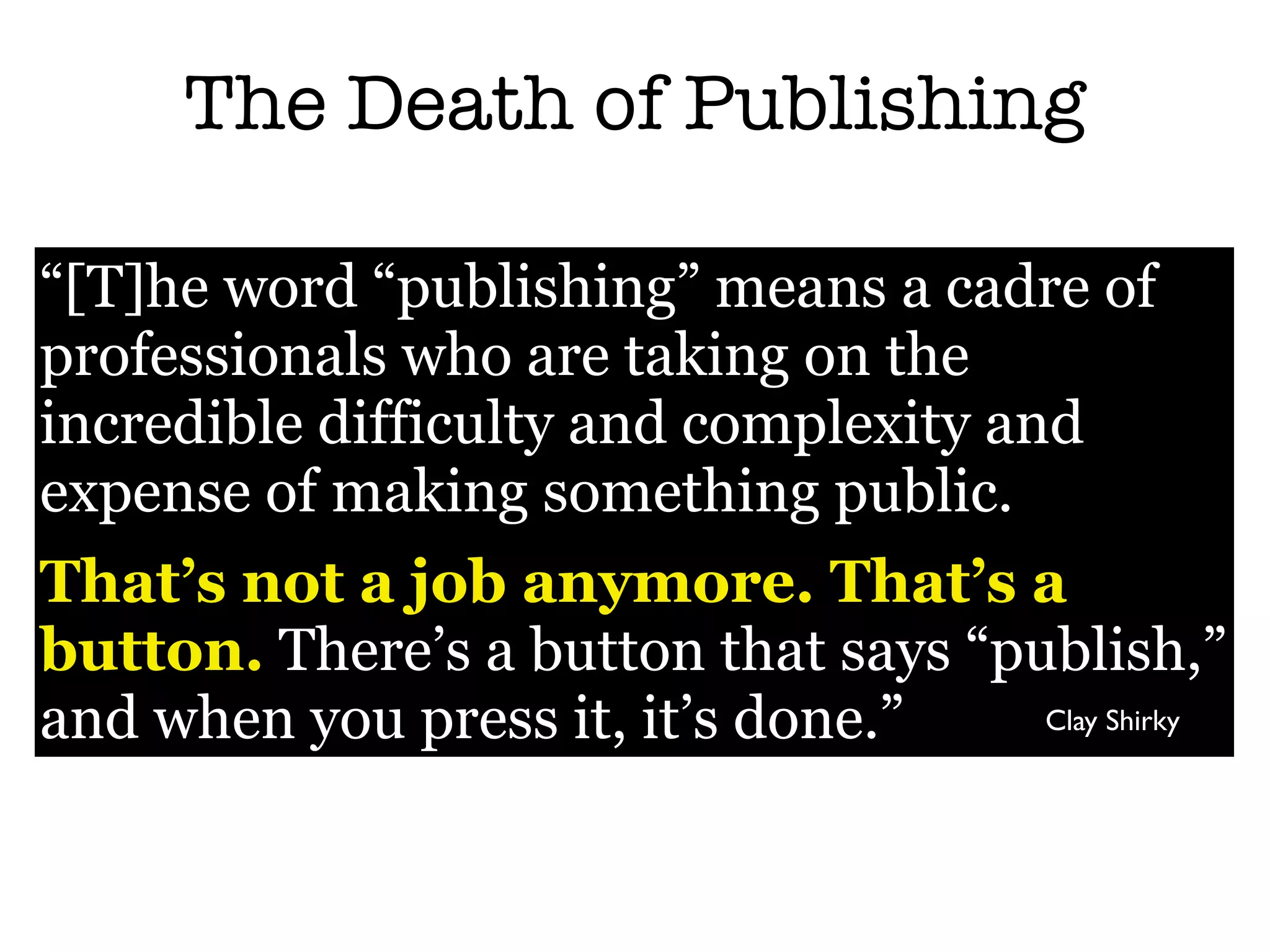 The Death of Publishing

“[T]he word “publishing” means a cadre of
professionals who are taking on the
incredible difficulty and complexity and
expense of making something public.
That’s not a job anymore. That’s a
button. There’s a button that says “publish,”
and when you press it, it’s done.”    Clay Shirky
 