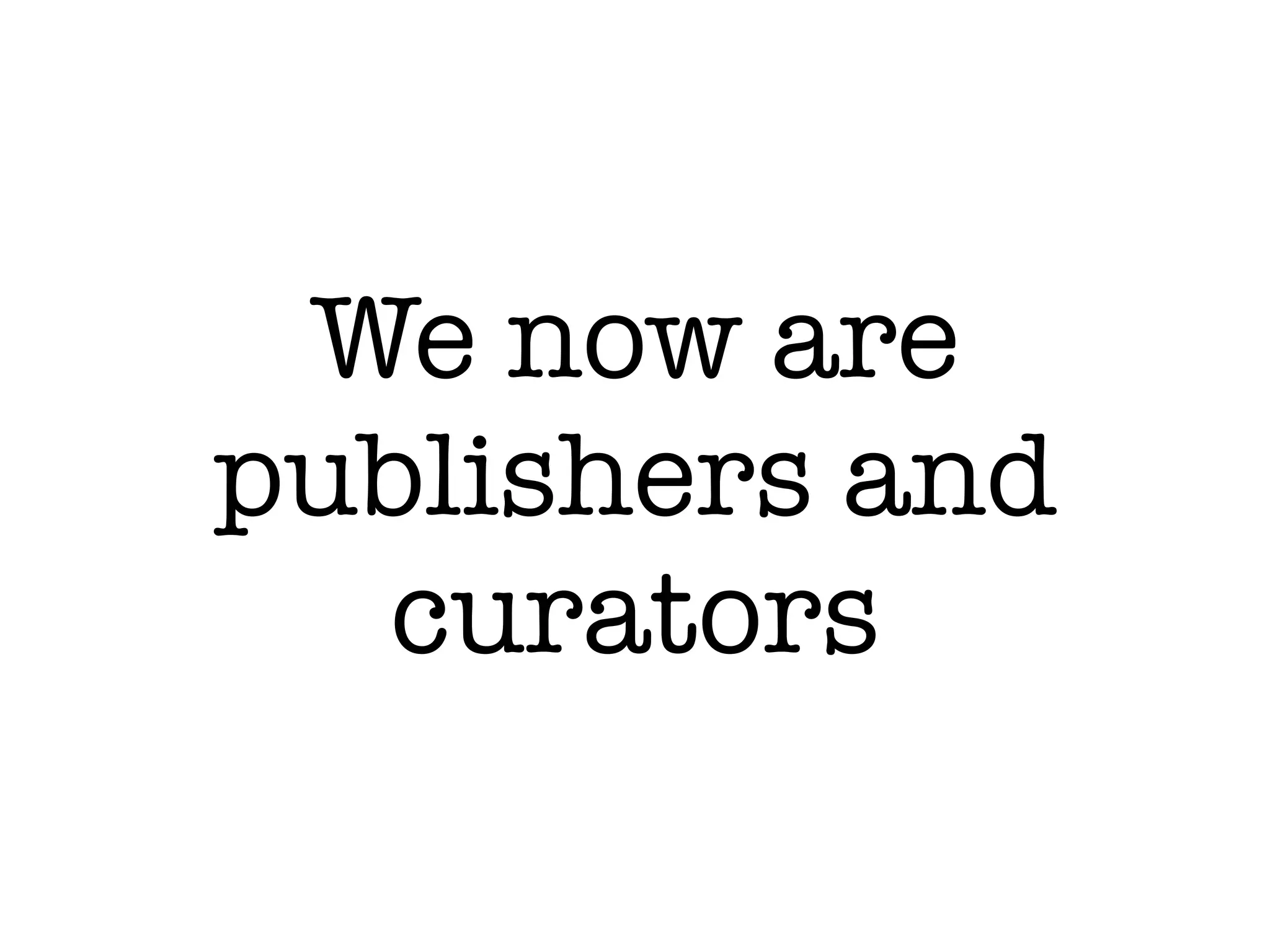 We now are
publishers and
  curators
 