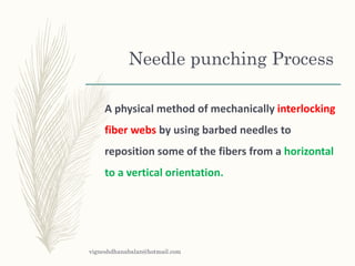Needle punching Process
A physical method of mechanically interlocking
fiber webs by using barbed needles to
reposition some of the fibers from a horizontal
to a vertical orientation.
vigneshdhanabalan@hotmail.com
 