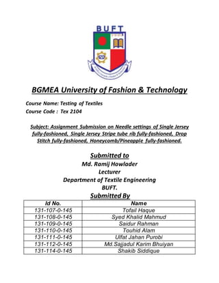 BGMEA University of Fashion & Technology
Course Name: Testing of Textiles
Course Code : Tex 2104
Subject: Assignment Submission on Needle settings of Single Jersey
fully-fashioned, Single Jersey Stripe tube rib fully-fashioned, Drop
Stitch fully-fashioned, Honeycomb/Pineapple fully-fashioned.
Submitted to
Md. Ramij Howlader
Lecturer
Department of Textile Engineering
BUFT.
Submitted By
Id No. Name
131-107-0-145 Tofail Haque
131-108-0-145 Syed Khalid Mahmud
131-109-0-145 Saidur Rahman
131-110-0-145 Touhid Alam
131-111-0-145 Ulfat Jahan Purobi
131-112-0-145 Md.Sajjadul Karim Bhuiyan
131-114-0-145 Shakib Siddique
 