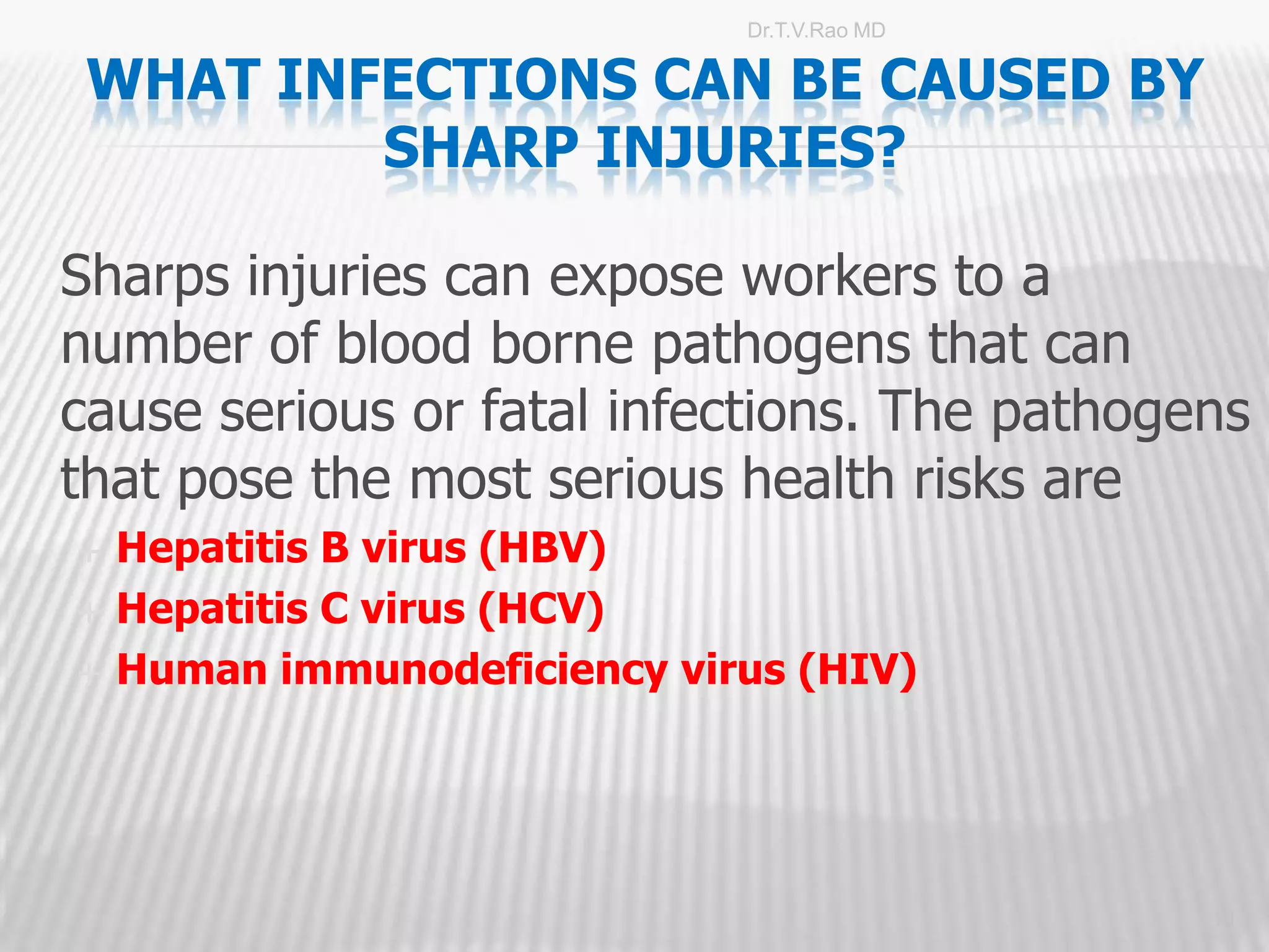 Dr.T.V.Rao MD

 WHAT INFECTIONS CAN BE CAUSED BY
         SHARP INJURIES?

Sharps injuries can expose workers to a
number of blood borne pathogens that can
cause serious or fatal infections. The pathogens
that pose the most serious health risks are
   Hepatitis B virus (HBV)
   Hepatitis C virus (HCV)
   Human immunodeficiency virus (HIV)




                                              10
 