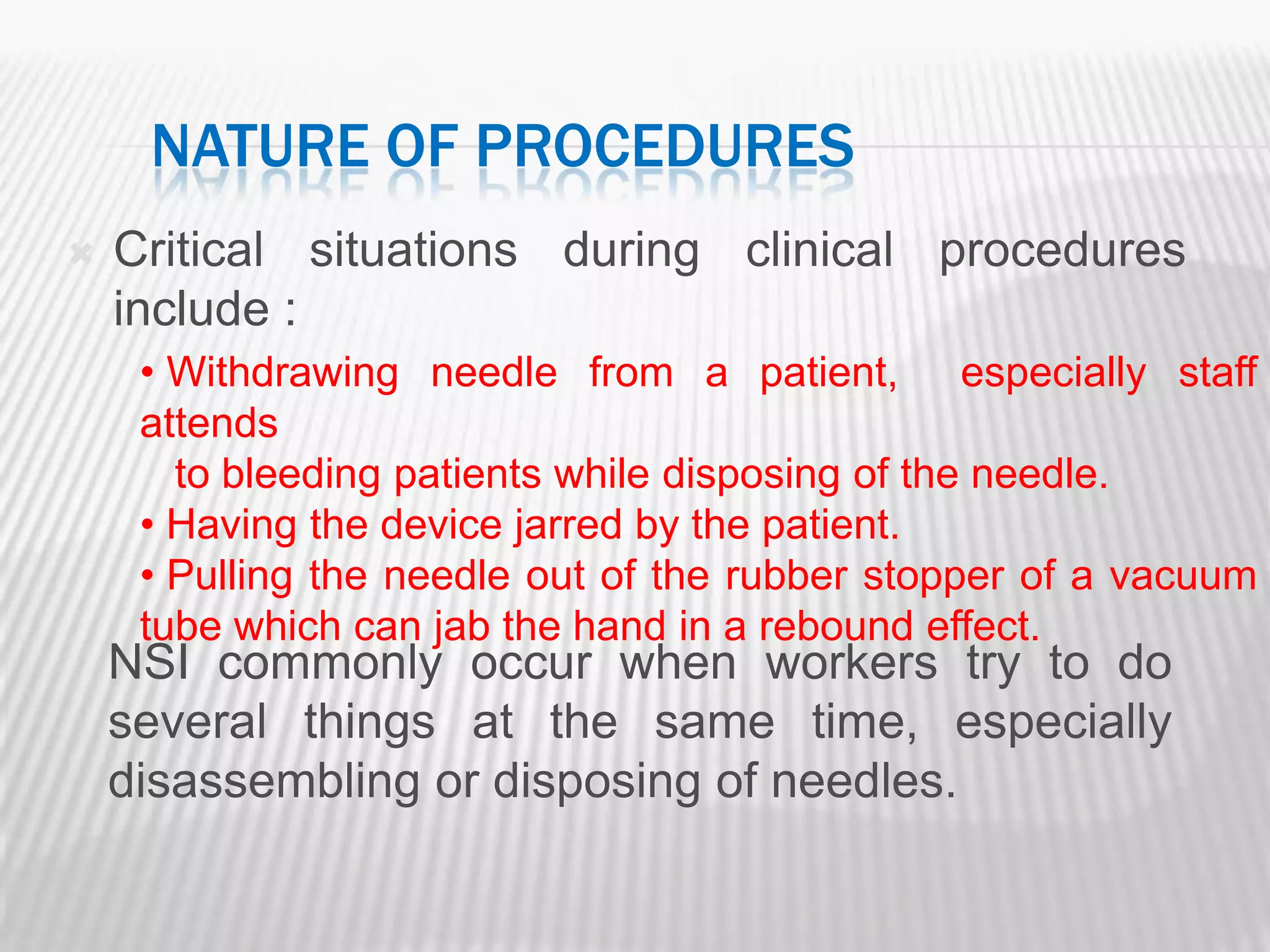 NATURE OF PROCEDURES
   Critical situations during clinical procedures
    include :
     • Withdrawing needle from a patient, especially staff
     attends
       to bleeding patients while disposing of the needle.
     • Having the device jarred by the patient.
     • Pulling the needle out of the rubber stopper of a vacuum
     tube which can jab the hand in a rebound effect.
    NSI commonly occur when workers try to do
    several things at the same time, especially
    disassembling or disposing of needles.
 