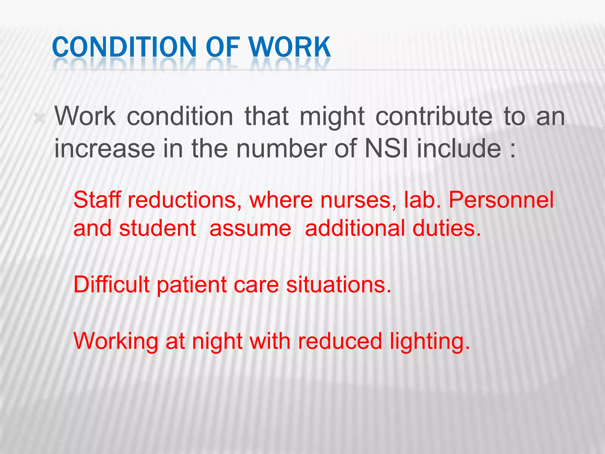 CONDITION OF WORK

   Work condition that might contribute to an
    increase in the number of NSI include :
     Staff reductions, where nurses, lab. Personnel
     and student assume additional duties.

     Difficult patient care situations.

     Working at night with reduced lighting.
 