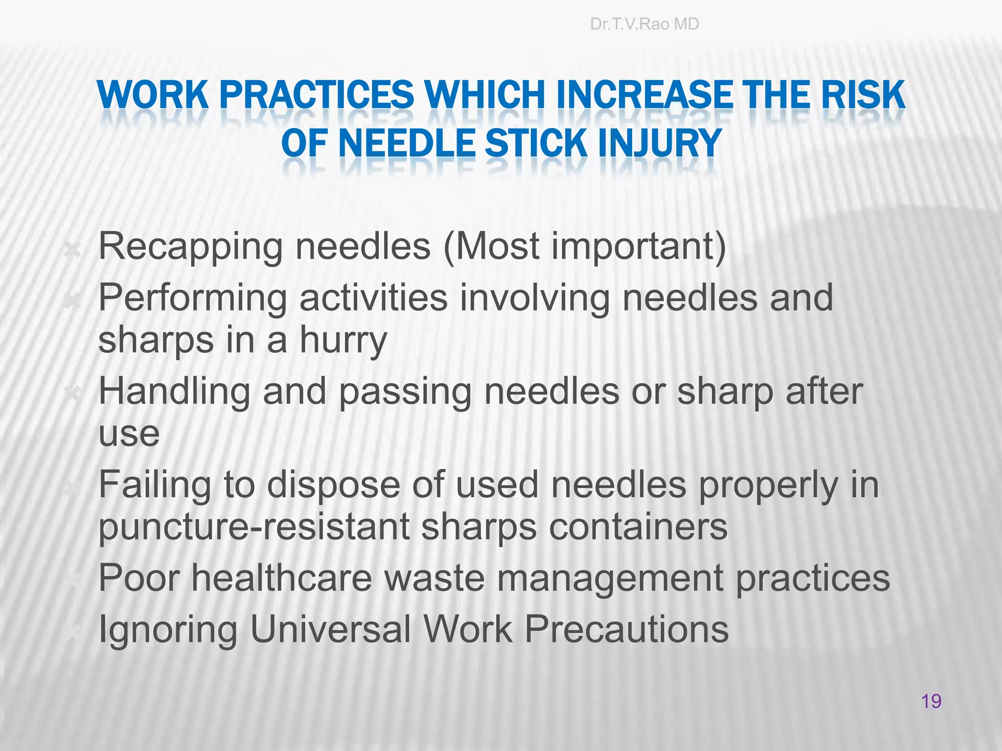 Dr.T.V.Rao MD



    WORK PRACTICES WHICH INCREASE THE RISK
            OF NEEDLE STICK INJURY

   Recapping needles (Most important)
   Performing activities involving needles and
    sharps in a hurry
   Handling and passing needles or sharp after
    use
   Failing to dispose of used needles properly in
    puncture-resistant sharps containers
   Poor healthcare waste management practices
   Ignoring Universal Work Precautions
                                                     19
                                                          19
 