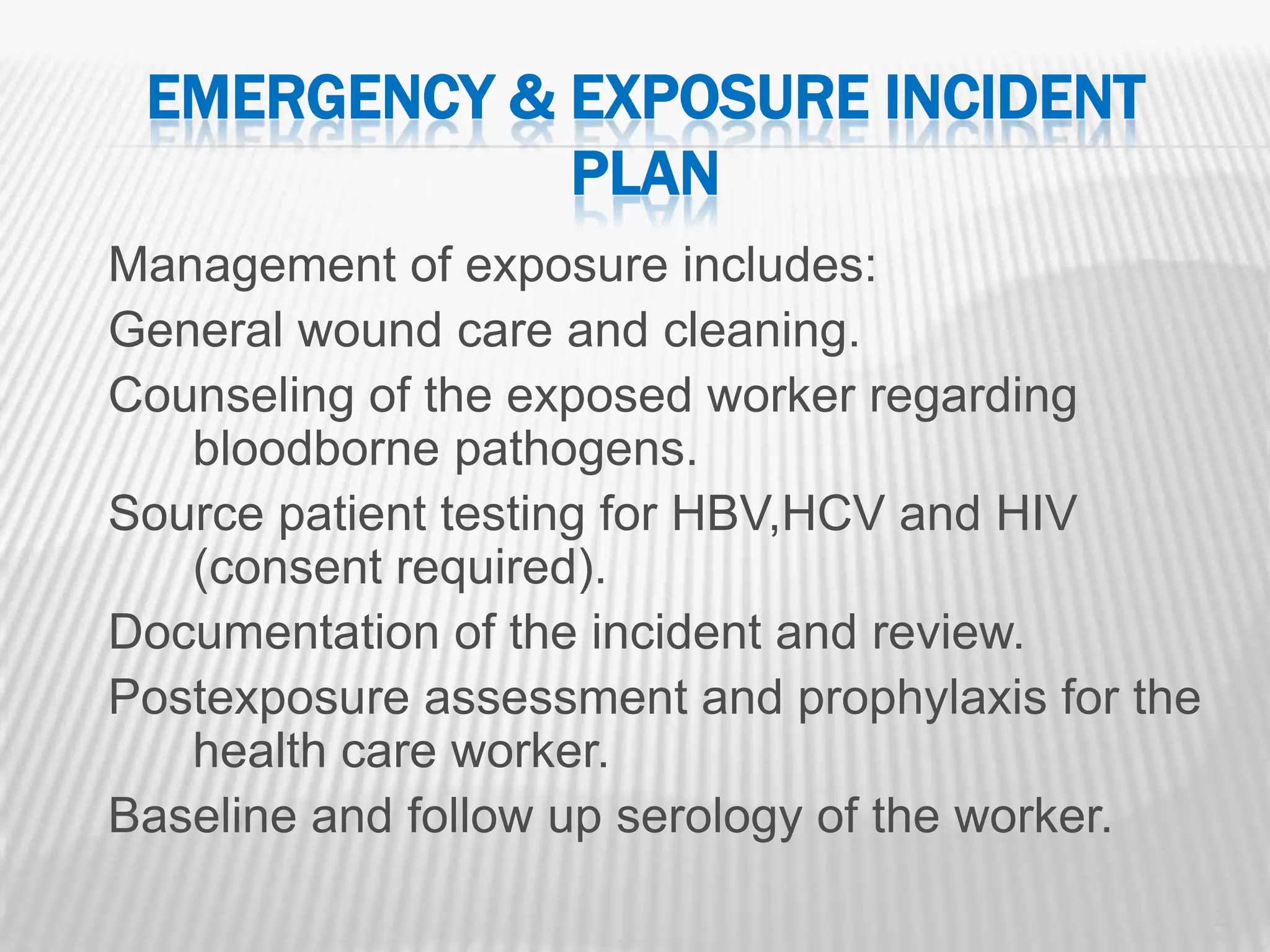 EMERGENCY & EXPOSURE INCIDENT
             PLAN
Management of exposure includes:
General wound care and cleaning.
Counseling of the exposed worker regarding
   bloodborne pathogens.
Source patient testing for HBV,HCV and HIV
   (consent required).
Documentation of the incident and review.
Postexposure assessment and prophylaxis for the
   health care worker.
Baseline and follow up serology of the worker.
                                                  21
 