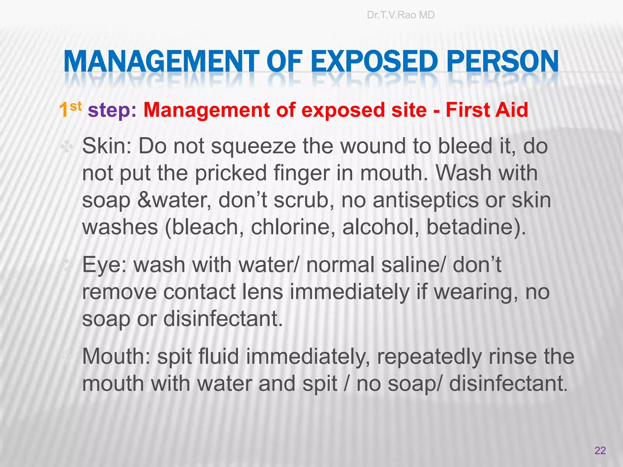 Dr.T.V.Rao MD




MANAGEMENT OF EXPOSED PERSON
1st step: Management of exposed site - First Aid
 Skin: Do not squeeze the wound to bleed it, do
  not put the pricked finger in mouth. Wash with
  soap &water, don’t scrub, no antiseptics or skin
  washes (bleach, chlorine, alcohol, betadine).
 Eye: wash with water/ normal saline/ don’t
  remove contact lens immediately if wearing, no
  soap or disinfectant.
 Mouth: spit fluid immediately, repeatedly rinse the
  mouth with water and spit / no soap/ disinfectant.

                                                        22
 