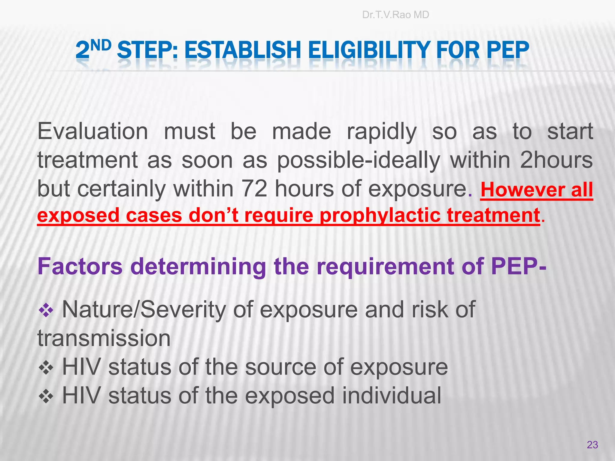 Dr.T.V.Rao MD


   2ND STEP: ESTABLISH ELIGIBILITY FOR PEP


Evaluation must be made rapidly so as to start
treatment as soon as possible-ideally within 2hours
but certainly within 72 hours of exposure. However all
exposed cases don’t require prophylactic treatment.

Factors determining the requirement of PEP-
 Nature/Severity of exposure and risk of
transmission
 HIV status of the source of exposure
 HIV status of the exposed individual

                                                      23
 