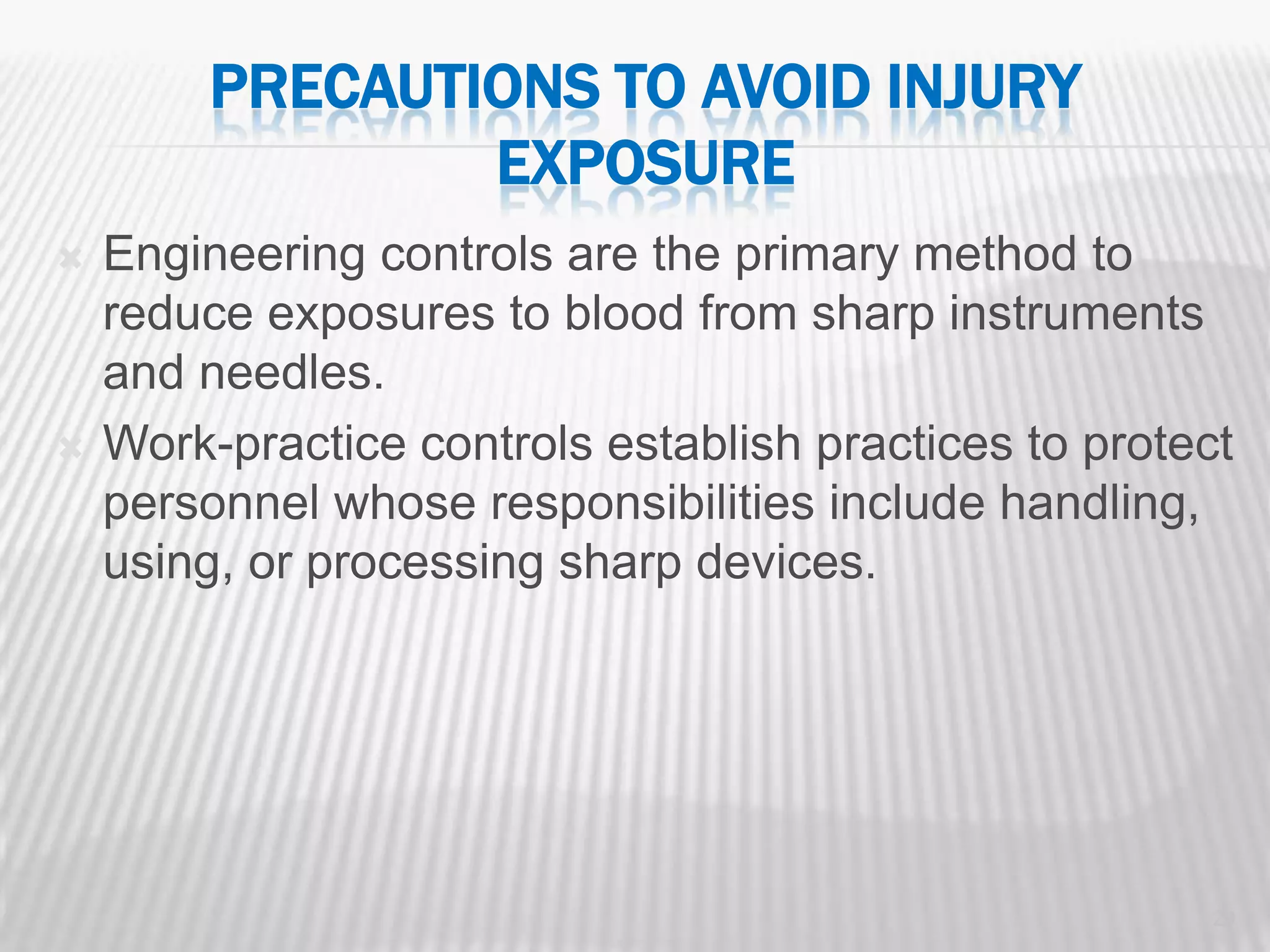 PRECAUTIONS TO AVOID INJURY
                 EXPOSURE
   Engineering controls are the primary method to
    reduce exposures to blood from sharp instruments
    and needles.
   Work-practice controls establish practices to protect
    personnel whose responsibilities include handling,
    using, or processing sharp devices.




                                                        29
 