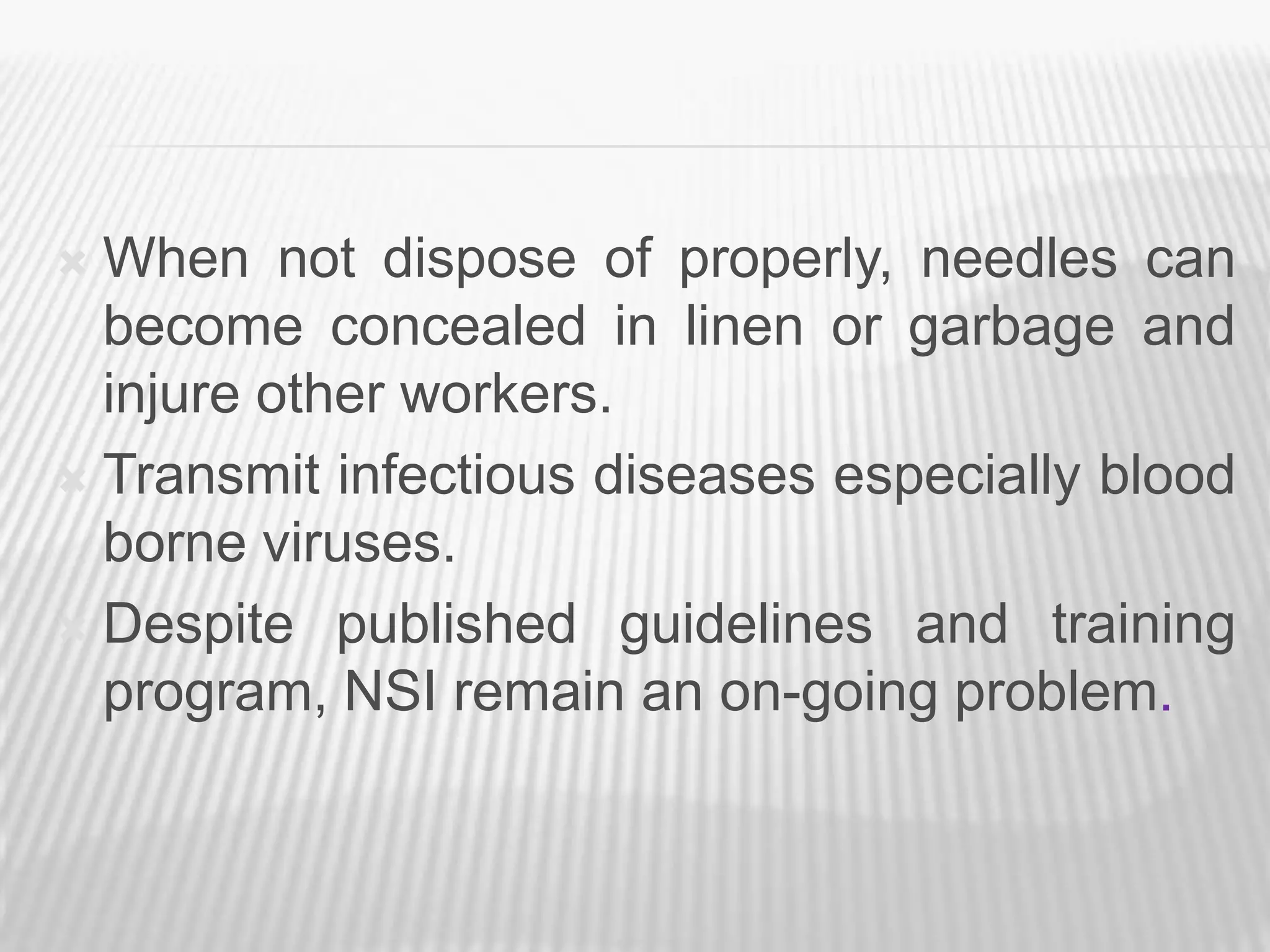  When not dispose of properly, needles can
  become concealed in linen or garbage and
  injure other workers.
 Transmit infectious diseases especially blood
  borne viruses.
 Despite published guidelines and training
  program, NSI remain an on-going problem.
 