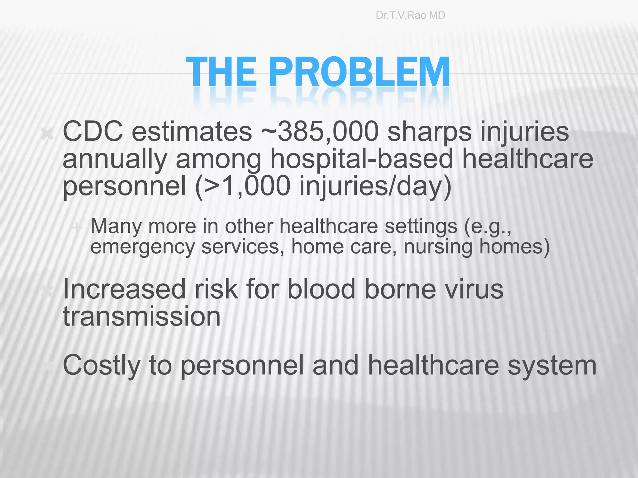 Dr.T.V.Rao MD




                 THE PROBLEM
   CDC estimates ~385,000 sharps injuries
    annually among hospital-based healthcare
    personnel (>1,000 injuries/day)
       Many more in other healthcare settings (e.g.,
        emergency services, home care, nursing homes)

   Increased risk for blood borne virus
    transmission
   Costly to personnel and healthcare system


                                                        4
 