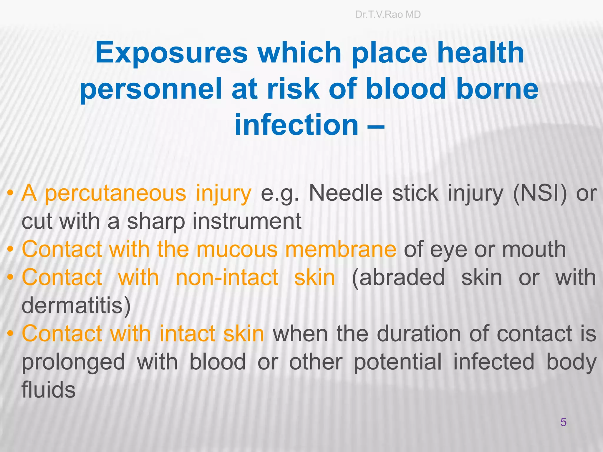 Dr.T.V.Rao MD



        Exposures which place health
       personnel at risk of blood borne
                 infection –

• A percutaneous injury e.g. Needle stick injury (NSI) or
  cut with a sharp instrument
• Contact with the mucous membrane of eye or mouth
• Contact with non-intact skin (abraded skin or with
  dermatitis)
• Contact with intact skin when the duration of contact is
  prolonged with blood or other potential infected body
  fluids
                                                      5
                                                          5
 