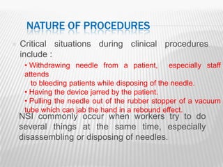 NATURE OF PROCEDURES
   Critical situations during clinical procedures
    include :
     • Withdrawing needle from a patient, especially staff
     attends
       to bleeding patients while disposing of the needle.
     • Having the device jarred by the patient.
     • Pulling the needle out of the rubber stopper of a vacuum
     tube which can jab the hand in a rebound effect.
    NSI commonly occur when workers try to do
    several things at the same time, especially
    disassembling or disposing of needles.
 