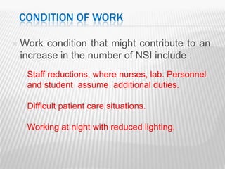 CONDITION OF WORK

   Work condition that might contribute to an
    increase in the number of NSI include :
     Staff reductions, where nurses, lab. Personnel
     and student assume additional duties.

     Difficult patient care situations.

     Working at night with reduced lighting.
 