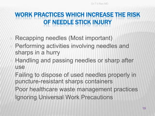 Dr.T.V.Rao MD



    WORK PRACTICES WHICH INCREASE THE RISK
            OF NEEDLE STICK INJURY

   Recapping needles (Most important)
   Performing activities involving needles and
    sharps in a hurry
   Handling and passing needles or sharp after
    use
   Failing to dispose of used needles properly in
    puncture-resistant sharps containers
   Poor healthcare waste management practices
   Ignoring Universal Work Precautions
                                                     19
                                                          19
 