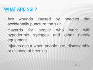 WHAT ARE NSI ?

 Are wounds caused by needles that
  accidentally puncture the skin.
 Hazards     for people who work with
  hypodermic syringes and other needle
  equipment.
 Injuries occur when people use, disassemble
  or dispose of needles.


                                     Cont.
 