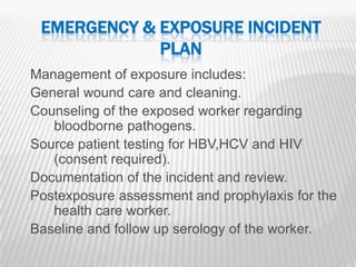 EMERGENCY & EXPOSURE INCIDENT
             PLAN
Management of exposure includes:
General wound care and cleaning.
Counseling of the exposed worker regarding
   bloodborne pathogens.
Source patient testing for HBV,HCV and HIV
   (consent required).
Documentation of the incident and review.
Postexposure assessment and prophylaxis for the
   health care worker.
Baseline and follow up serology of the worker.
                                                  21
 