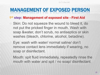 Dr.T.V.Rao MD




MANAGEMENT OF EXPOSED PERSON
1st step: Management of exposed site - First Aid
 Skin: Do not squeeze the wound to bleed it, do
  not put the pricked finger in mouth. Wash with
  soap &water, don’t scrub, no antiseptics or skin
  washes (bleach, chlorine, alcohol, betadine).
 Eye: wash with water/ normal saline/ don’t
  remove contact lens immediately if wearing, no
  soap or disinfectant.
 Mouth: spit fluid immediately, repeatedly rinse the
  mouth with water and spit / no soap/ disinfectant.

                                                        22
 