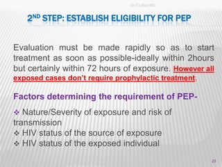 Dr.T.V.Rao MD


   2ND STEP: ESTABLISH ELIGIBILITY FOR PEP


Evaluation must be made rapidly so as to start
treatment as soon as possible-ideally within 2hours
but certainly within 72 hours of exposure. However all
exposed cases don’t require prophylactic treatment.

Factors determining the requirement of PEP-
 Nature/Severity of exposure and risk of
transmission
 HIV status of the source of exposure
 HIV status of the exposed individual

                                                      23
 