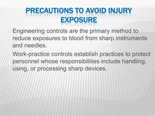 PRECAUTIONS TO AVOID INJURY
                 EXPOSURE
   Engineering controls are the primary method to
    reduce exposures to blood from sharp instruments
    and needles.
   Work-practice controls establish practices to protect
    personnel whose responsibilities include handling,
    using, or processing sharp devices.




                                                        29
 