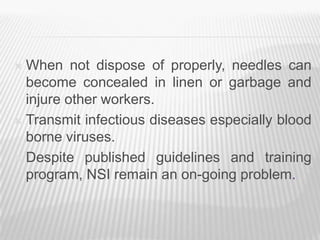  When not dispose of properly, needles can
  become concealed in linen or garbage and
  injure other workers.
 Transmit infectious diseases especially blood
  borne viruses.
 Despite published guidelines and training
  program, NSI remain an on-going problem.
 