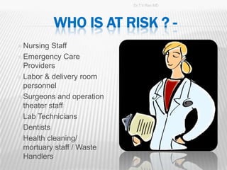 Dr.T.V.Rao MD




            WHO IS AT RISK ? -
 Nursing  Staff
 Emergency Care
  Providers
 Labor & delivery room
  personnel
 Surgeons and operation
  theater staff
 Lab Technicians

 Dentists

 Health cleaning/
  mortuary staff / Waste
  Handlers
                                           6
 