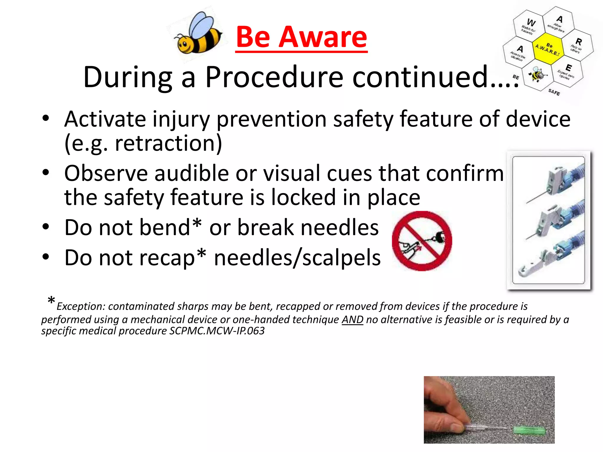 Be Aware
During a Procedure continued….
• Activate injury prevention safety feature of device
(e.g. retraction)
• Observe audible or visual cues that confirm
the safety feature is locked in place
• Do not bend* or break needles
• Do not recap* needles/scalpels
*Exception: contaminated sharps may be bent, recapped or removed from devices if the procedure is
performed using a mechanical device or one-handed technique AND no alternative is feasible or is required by a
specific medical procedure SCPMC.MCW-IP.063
 