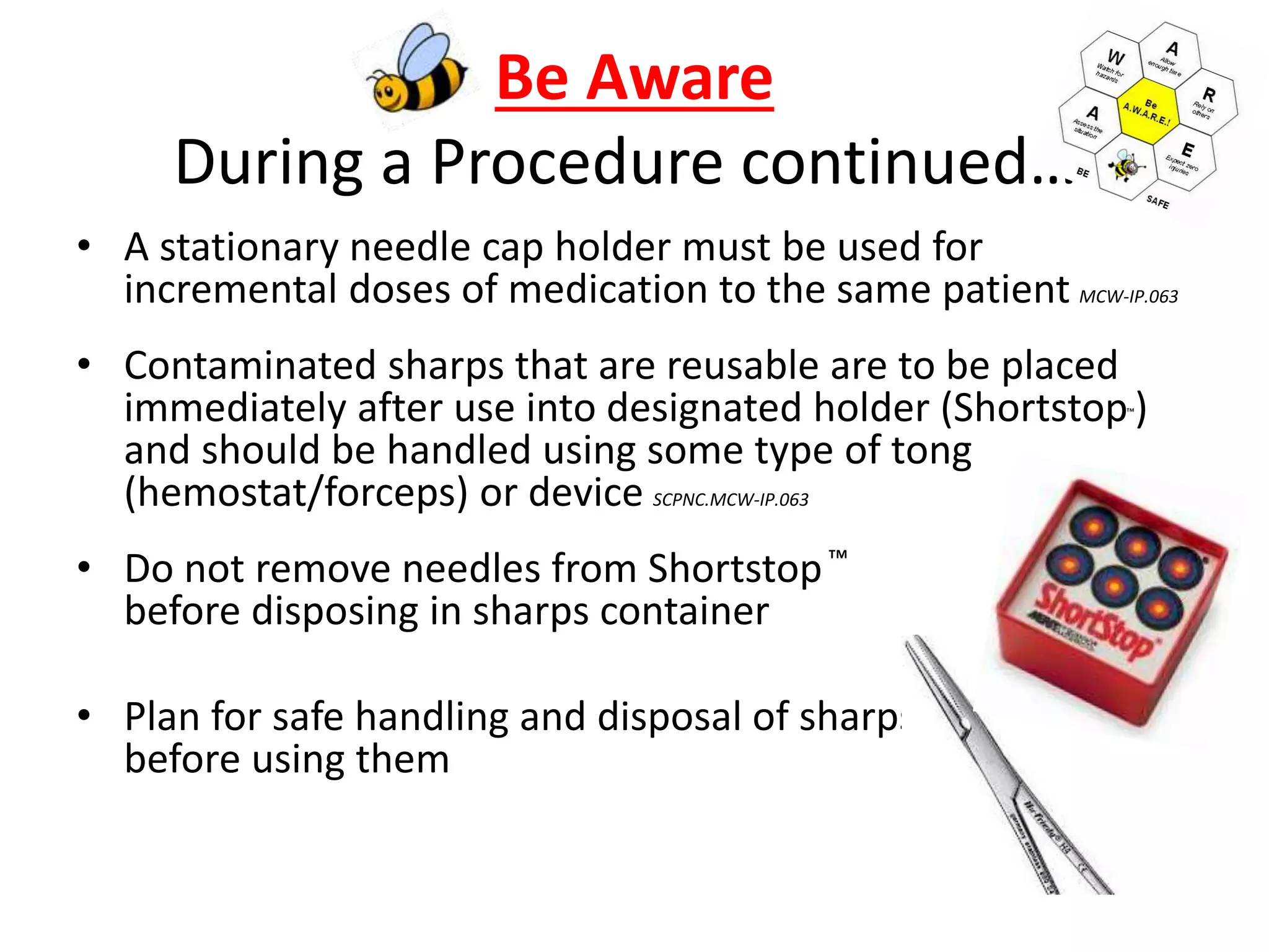 Be Aware
During a Procedure continued….
• A stationary needle cap holder must be used for
incremental doses of medication to the same patient MCW-IP.063
• Contaminated sharps that are reusable are to be placed
immediately after use into designated holder (Shortstop™)
and should be handled using some type of tong
(hemostat/forceps) or device SCPNC.MCW-IP.063
• Do not remove needles from Shortstop™
before disposing in sharps container
• Plan for safe handling and disposal of sharps
before using them
 