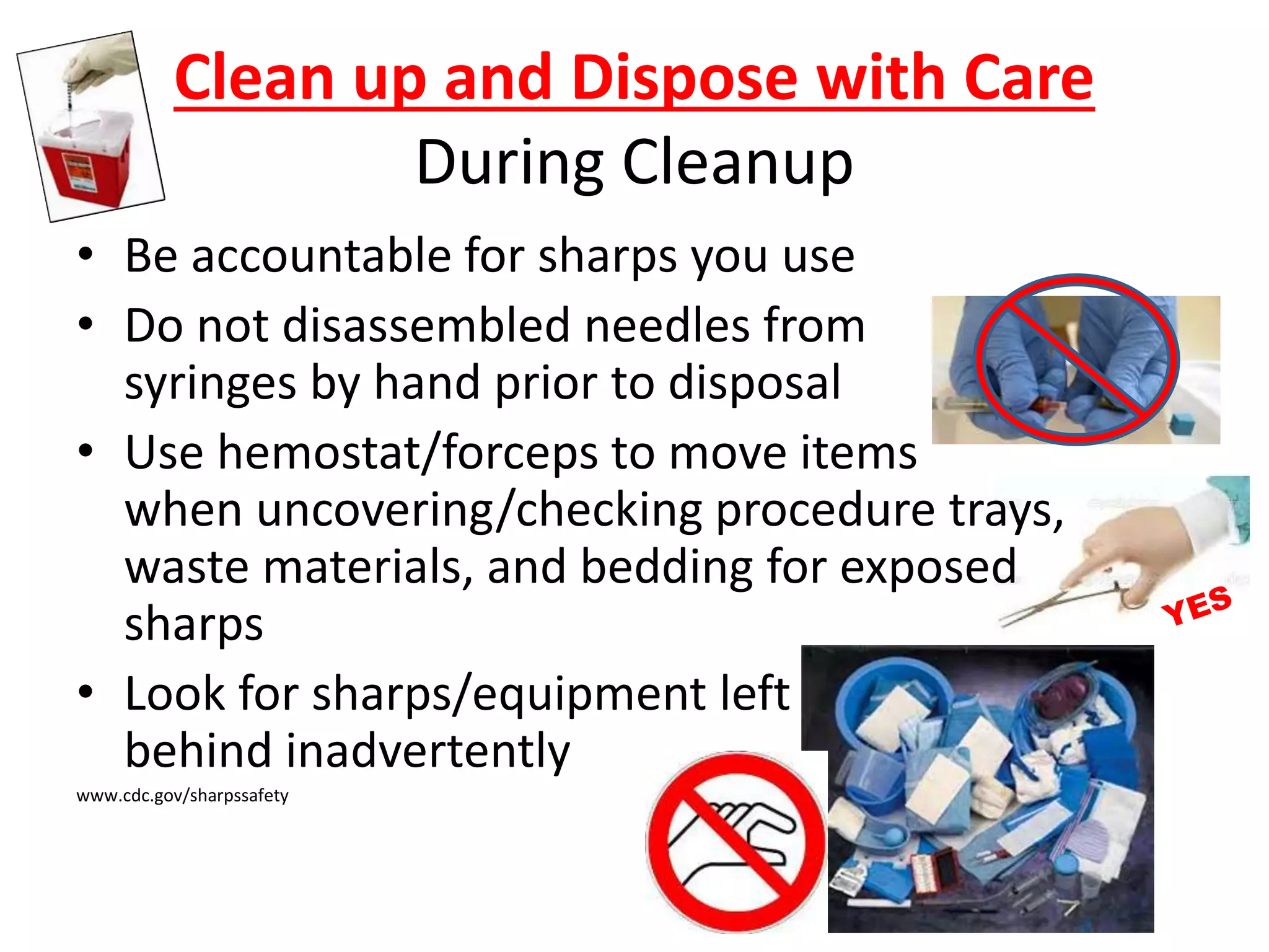Clean up and Dispose with Care
During Cleanup
• Be accountable for sharps you use
• Do not disassembled needles from
syringes by hand prior to disposal
• Use hemostat/forceps to move items
when uncovering/checking procedure trays,
waste materials, and bedding for exposed
sharps
• Look for sharps/equipment left
behind inadvertently
www.cdc.gov/sharpssafety
 