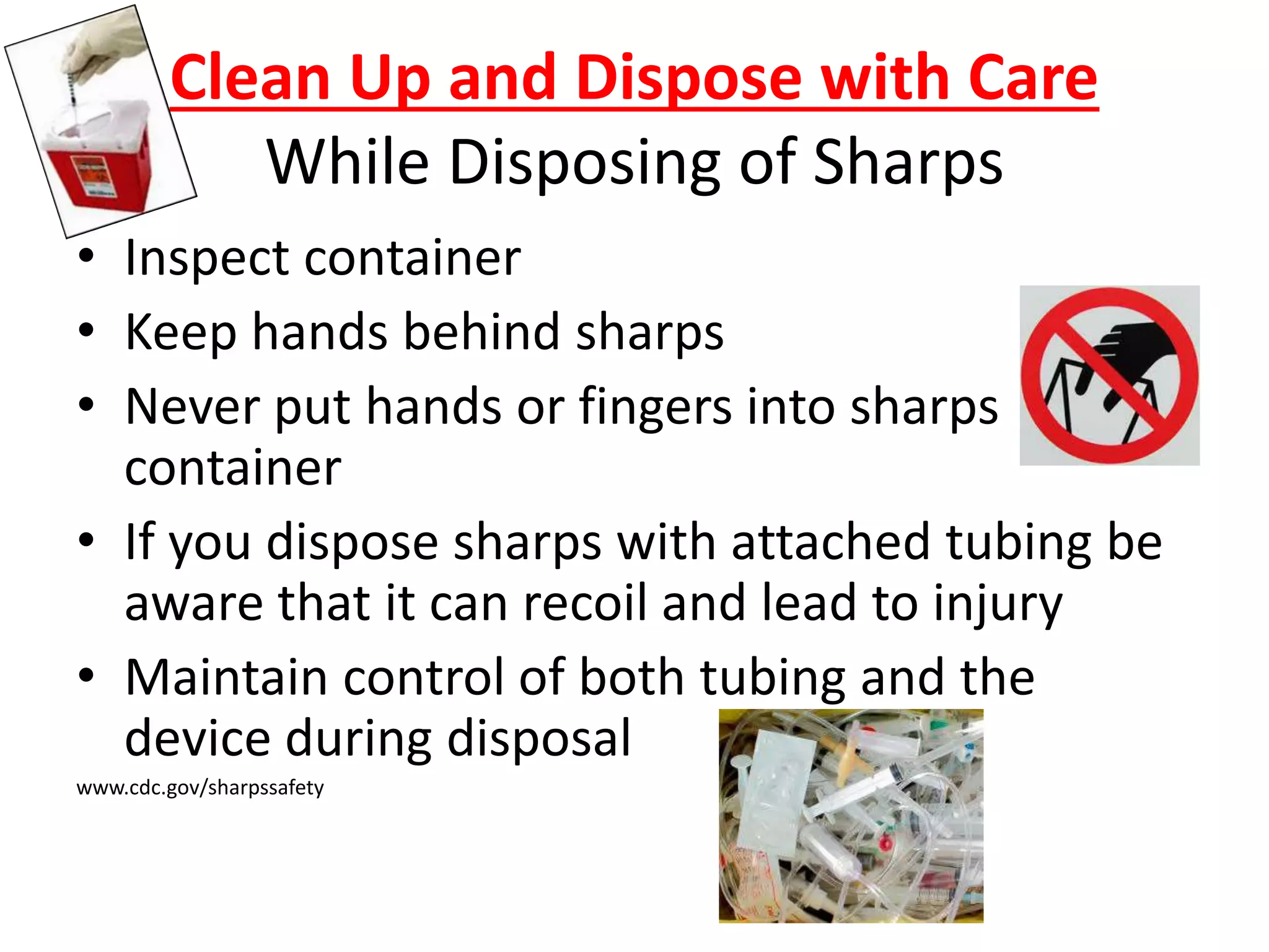 Clean Up and Dispose with Care
While Disposing of Sharps
• Inspect container
• Keep hands behind sharps
• Never put hands or fingers into sharps
container
• If you dispose sharps with attached tubing be
aware that it can recoil and lead to injury
• Maintain control of both tubing and the
device during disposal
www.cdc.gov/sharpssafety
 