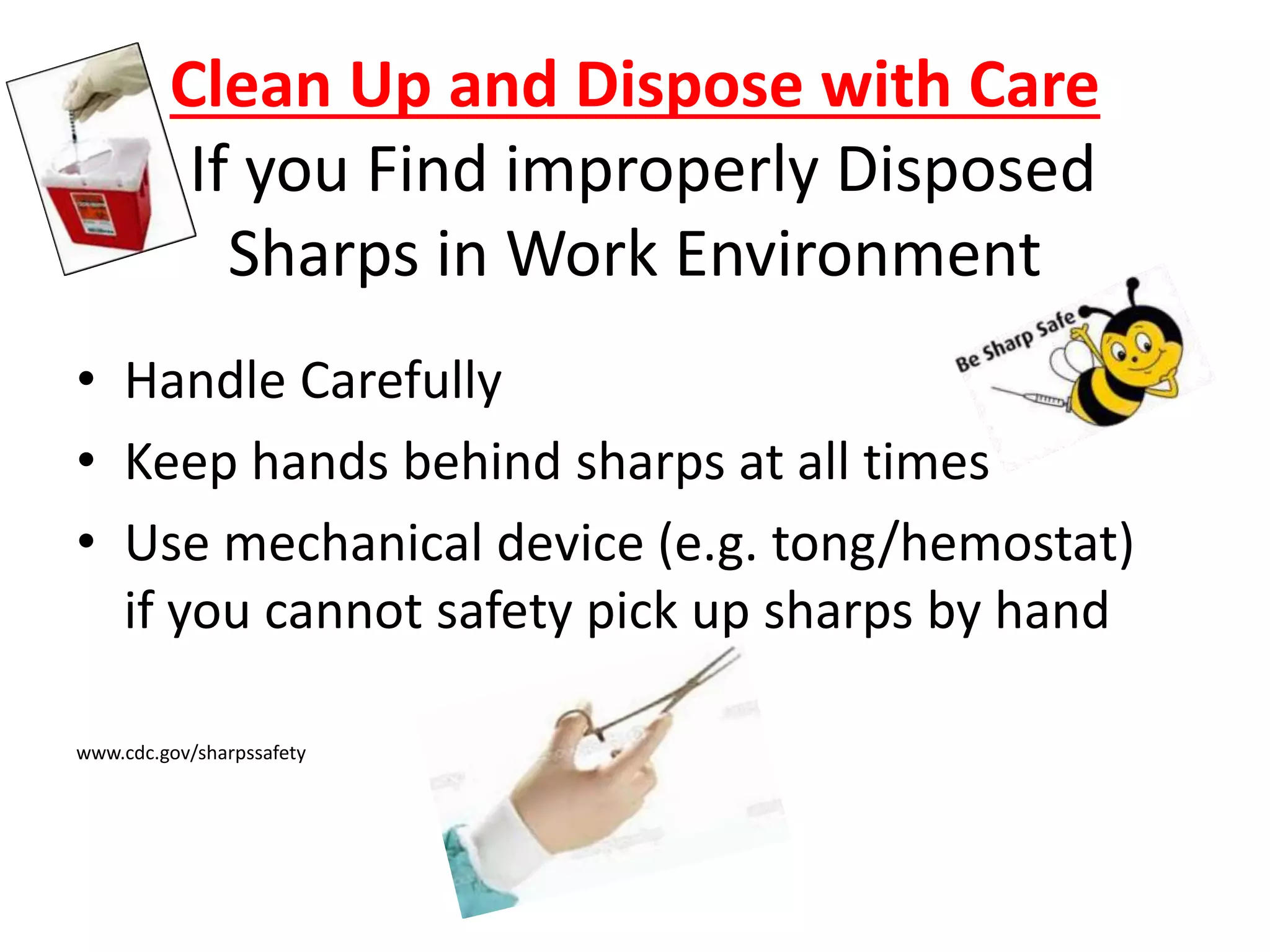 Clean Up and Dispose with Care
If you Find improperly Disposed
Sharps in Work Environment
• Handle Carefully
• Keep hands behind sharps at all times
• Use mechanical device (e.g. tong/hemostat)
if you cannot safety pick up sharps by hand
www.cdc.gov/sharpssafety
 
