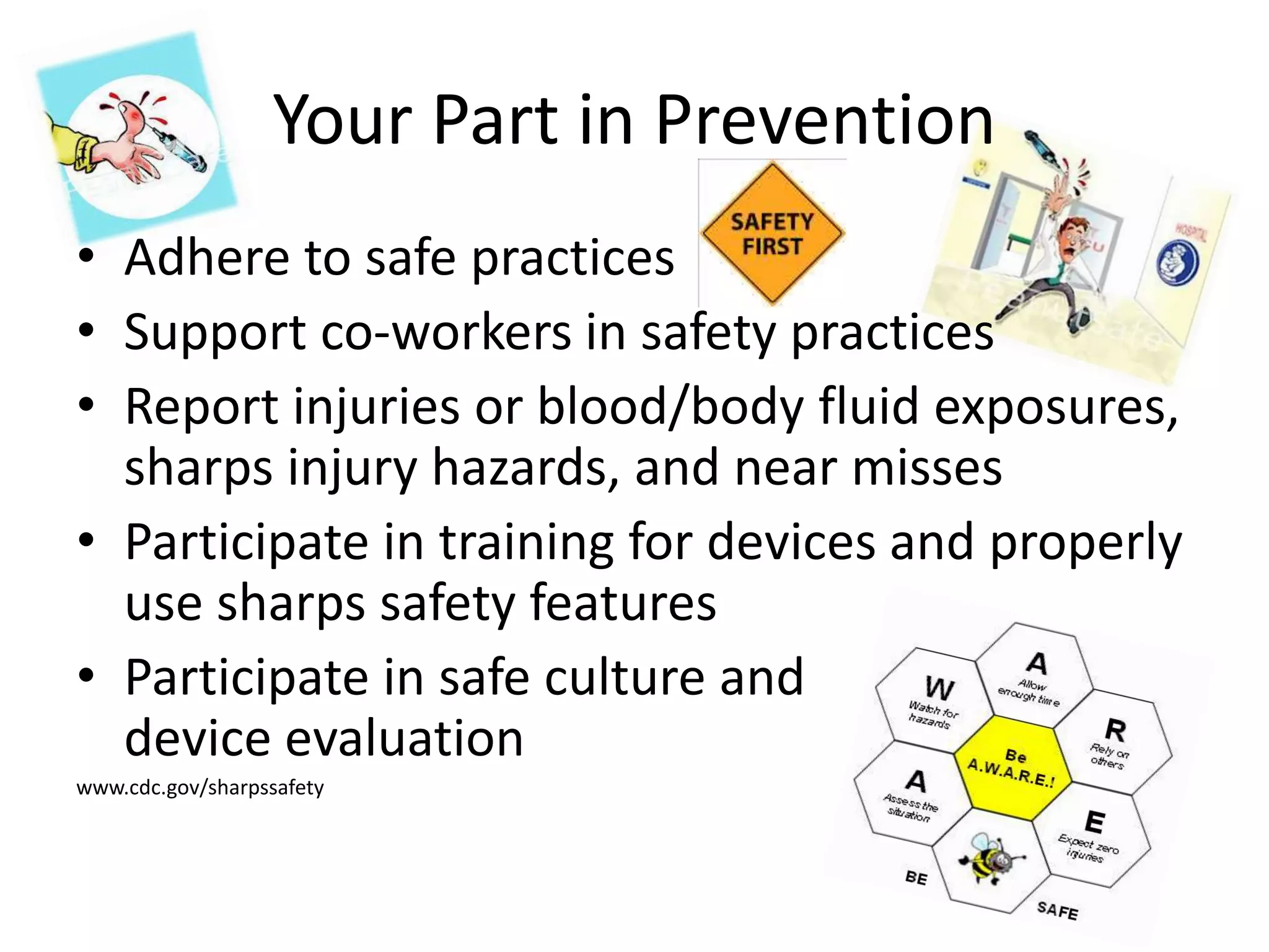 Your Part in Prevention
• Adhere to safe practices
• Support co-workers in safety practices
• Report injuries or blood/body fluid exposures,
sharps injury hazards, and near misses
• Participate in training for devices and properly
use sharps safety features
• Participate in safe culture and
device evaluation
www.cdc.gov/sharpssafety
 