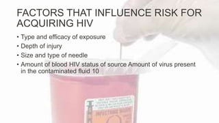 FACTORS THAT INFLUENCE RISK FOR
ACQUIRING HIV
• Type and efficacy of exposure
• Depth of injury
• Size and type of needle
• Amount of blood HIV status of source Amount of virus present
in the contaminated fluid 10
 