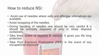 How to reduce NSI:
• Avoid use of needles where safe and effective alternatives are
available.
• Avoid recapping of the needles.
• During handling of needles one should be very careful & it
should be promptly disposed of only in sharp disposal
containers.
• Take three doses of hepatitis B vaccine. It gives you life long
protection
• Take Post Exposure Prophylaxis (PEP) in the event of any
occupational exposure
 