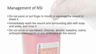 Management of NSI
 Do not panic or put finger in mouth or squeeze the wound to
bleed it.
 Immediately wash the wound and surrounding skin with soap
and water, and rinse it.
 Do not scrub or use bleach, chlorine, alcohol, betadine, iodine,
antiseptics/detergents or any antibiotics on the wound.
 