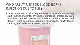 WHO ARE AT RISK FOR BLOOD BORNE
INFECTION DUE TO NSI ?
• Health care worker with frequent blood exposures are nursing
staff, nursing students, physicians, surgeons, emergency care
providers, dentists, interns and medical students, labour and
delivery room personnel, laboratory technicians, health facility
cleaning staff and clinical waste handlers.
 